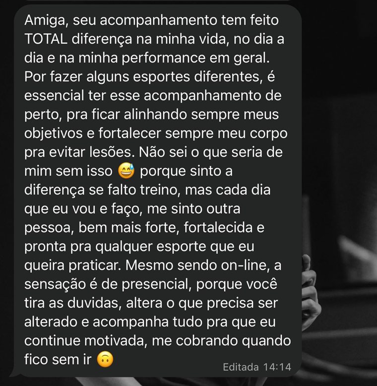 Print do WhatsApp: Amiga, seu acompanhamento tem feito total diferença na minha vida, no dia a dia e na minha performance em geral. Por fazer alguns esportes diferentes, é essencial ter esse acompanhamento de perto, pra ficar alinhando sempre meus objetivos e fortalecer sempre meu corpo pra evitar lesões. Não sei o que seria de mim sem isso, porque sinto a diferença se falto treino, mas cada dia que eu vou e faço, me sinto outra pessoa, bem mais forte, fortalecida e pronta pra qualquer esporte que eu queira praticar. Mesmo sendo on-line, a sensação é de presencial, porque você tira as dúvidas, altera o que precisa ser alterado e acompanha tudo pra que eu continue motivada, me cobrando quando fico sem ir.