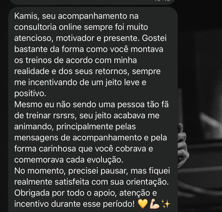 Print do WhatsApp: Kamis, seu acompanhamento na consultoria online sempre foi muito atencioso, motivador e presente. Gostei bastante da forma como você montava os treinos de acordo com minha realidade e dos seus retornos, sempre me incentivando de um jeito leve e positivo. Mesmo eu não sendo uma pessoa tão fã de treinar, seu jeito acabava me animando, principalmente pelas mensagens de acompanhamento e pela forma carinhosa que você cobrava e comemorava cada evolução. No momento, precisei pausar, mas fiquei realmente satisfeita com sua orientação. Obrigada por todo o apoio, atenção e incentivo durante esse período!