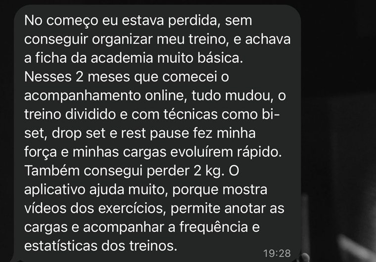 Print do WhatsApp: No começo eu estava perdida, sem conseguir organizar meu treino, e achava a ficha da academia muito básica. Nesses 2 meses que comecei o acompanhamento online, tudo mudou, o treino dividido e com técnicas como bi-set, drop set e rest pause fez minha força e minhas cargas evoluírem rápido. Também consegui perder 2 kg. O aplicativo ajuda muito, porque mostra vídeos dos exercícios, permite anotar as cargas e acompanhar a frequência e estatísticas dos treinos.